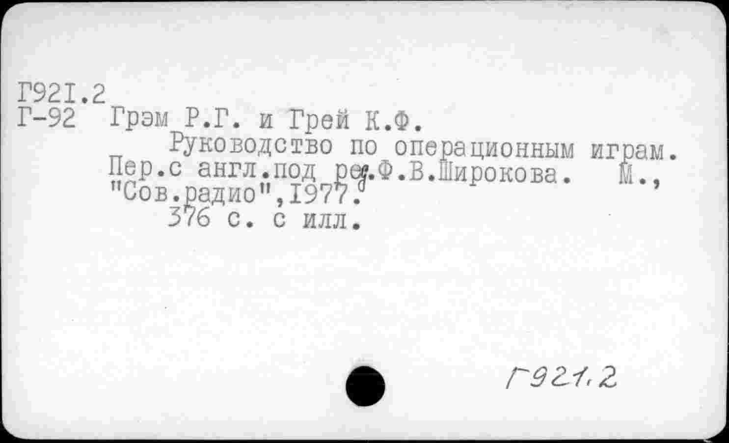 ﻿Г921.2
Г-92 Грэм Р.Г. и Грей К.Ф.
Руководство по операционным играм. Пер.с англ.под рег.Ф.В.Широкова.	м.,
"Сов.радио”,1977?
37б с. с илл.